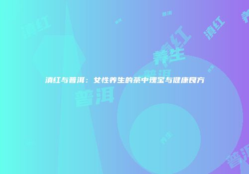 滇红与普洱：女性养生的茶中瑰宝与健康良方