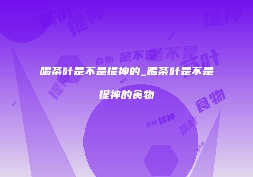 喝茶叶是不是提神的_喝茶叶是不是提神的食物