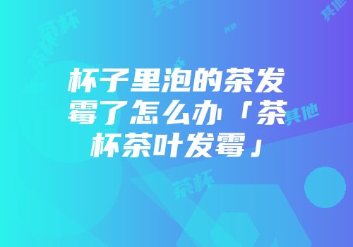 杯子里泡的茶发霉了怎么办「茶杯茶叶发霉」