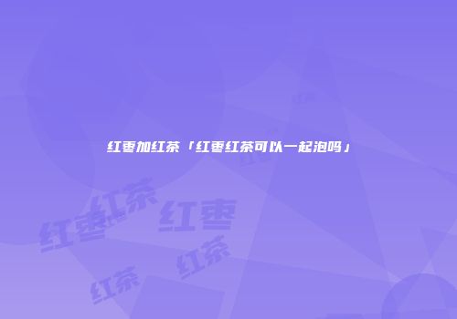 红枣加红茶「红枣红茶可以一起泡吗」