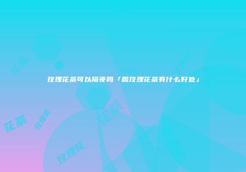玫瑰花茶可以隔夜吗「喝玫瑰花茶有什么好处」