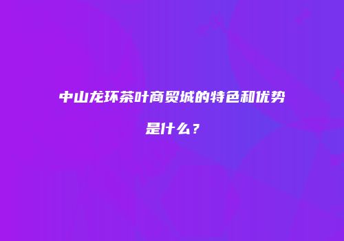 中山龙环茶叶商贸城的特色和优势是什么？