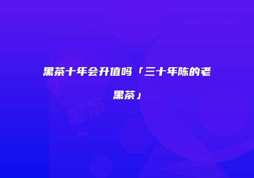 黑茶十年会升值吗「三十年陈的老黑茶」