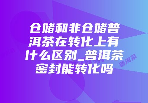 仓储和非仓储普洱茶在转化上有什么区别_普洱茶密封能转化吗
