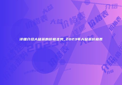 详细介绍大益茶的价格走势_2023年大益茶价格表