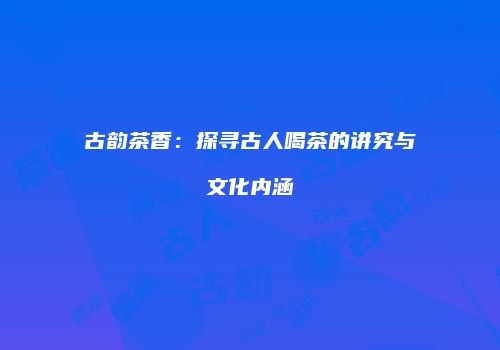 古韵茶香：探寻古人喝茶的讲究与文化内涵