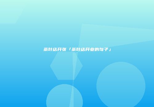茶叶店开张「茶叶店开业的句子」