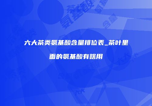 六大茶类氨基酸含量排位表_茶叶里面的氨基酸有啥用