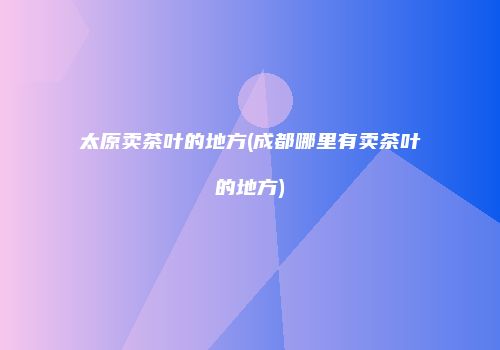 太原卖茶叶的地方(成都哪里有卖茶叶的地方)