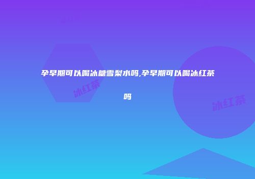 孕早期可以喝冰糖雪梨水吗,孕早期可以喝冰红茶吗