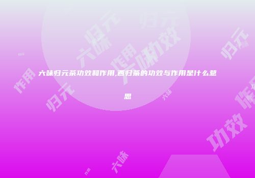 六味归元茶功效和作用,西归茶的功效与作用是什么意思