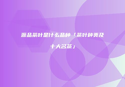 源品茶叶是什么品种「茶叶种类及十大名茶」