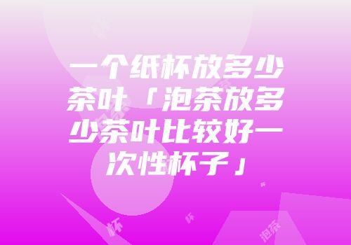 一个纸杯放多少茶叶「泡茶放多少茶叶比较好一次性杯子」