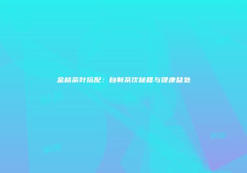 金桔茶叶搭配：自制茶饮秘籍与健康益处