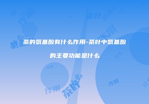 茶的氨基酸有什么作用-茶叶中氨基酸的主要功能是什么
