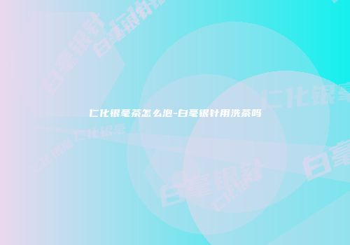 仁化银毫茶怎么泡-白毫银针用洗茶吗