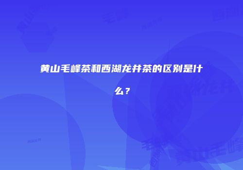 黄山毛峰茶和西湖龙井茶的区别是什么？