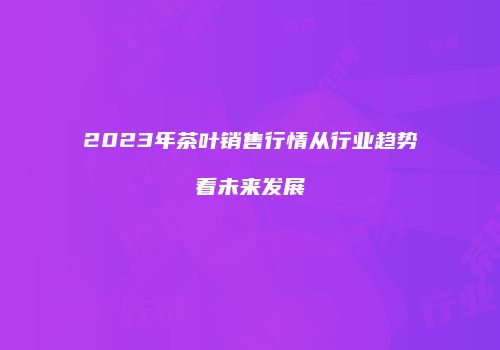 2023年茶叶销售行情从行业趋势看未来发展