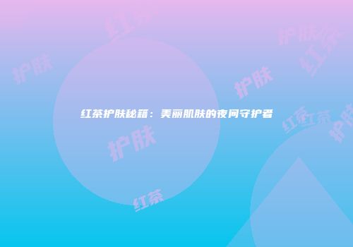 红茶护肤秘籍：美丽肌肤的夜间守护者
