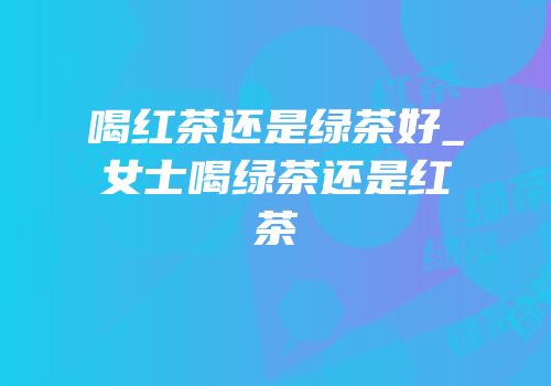 喝红茶还是绿茶好_女士喝绿茶还是红茶