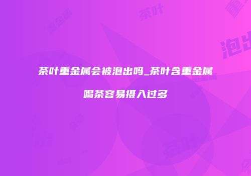 茶叶重金属会被泡出吗_茶叶含重金属喝茶容易摄入过多