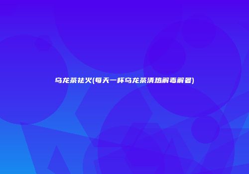乌龙茶祛火(每天一杯乌龙茶清热解毒解暑)