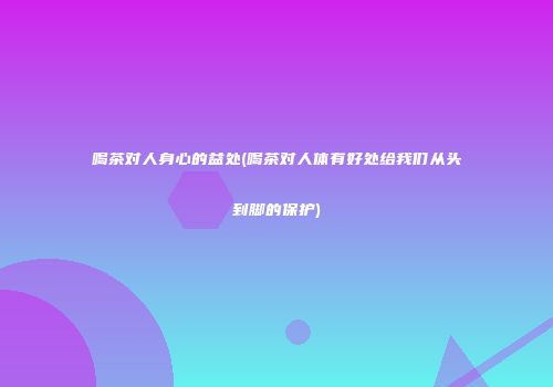 喝茶对人身心的益处(喝茶对人体有好处给我们从头到脚的保护)