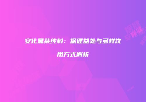 安化黑茶纯料：保健益处与多样饮用方式解析