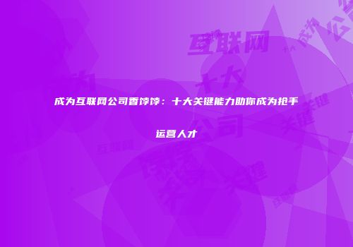 成为互联网公司香饽饽：十大关键能力助你成为抢手运营人才