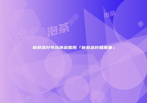 新鲜茶叶可以泡茶喝吗「新鲜茶叶和质量」