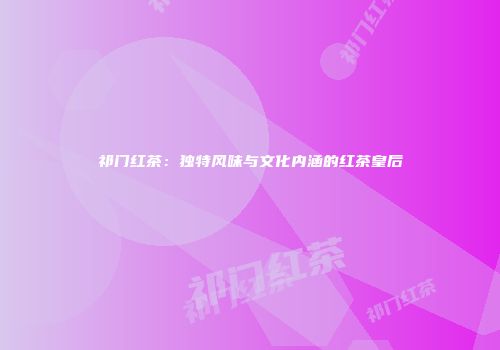 祁门红茶：独特风味与文化内涵的红茶皇后