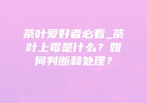 茶叶爱好者必看_茶叶上霉是什么？如何判断和处理？