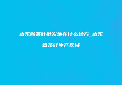 山东省茶叶批发地在什么地方_山东省茶叶生产区域