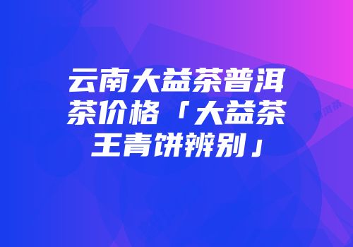 云南大益茶普洱茶价格「大益茶王青饼辨别」