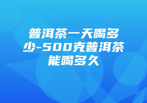 普洱茶一天喝多少-500克普洱茶能喝多久