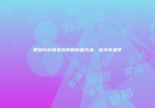 把茶叶价格变成你的致富方法，成功不是梦