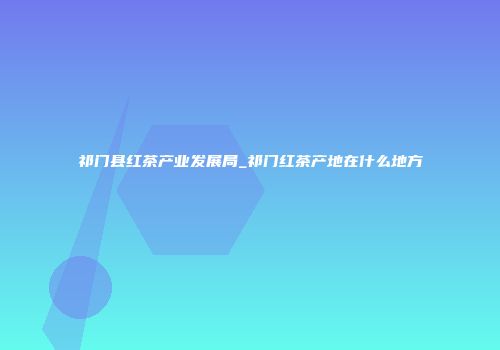 祁门县红茶产业发展局_祁门红茶产地在什么地方