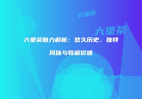 六堡茶魅力解析：悠久历史、独特风味与收藏价值