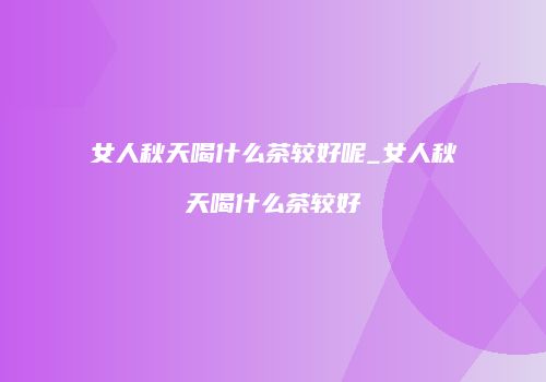 女人秋天喝什么茶较好呢_女人秋天喝什么茶较好