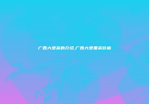 广西六堡茶的介绍,广西六堡黑茶价格