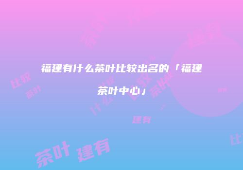 福建有什么茶叶比较出名的「福建茶叶中心」