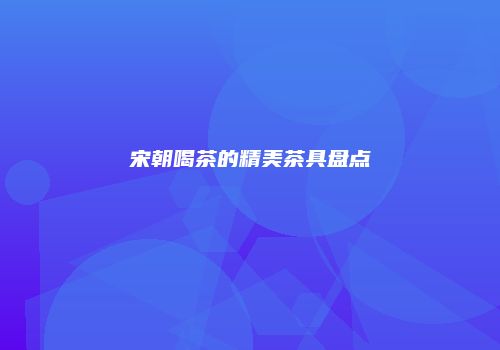 宋朝喝茶的精美茶具盘点