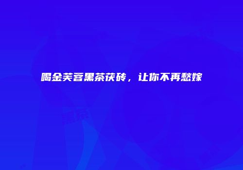 喝金芙蓉黑茶茯砖，让你不再愁嫁