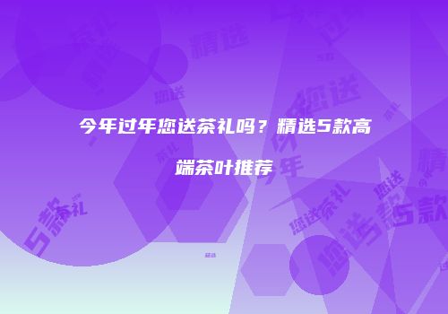 今年过年您送茶礼吗？精选5款高端茶叶推荐