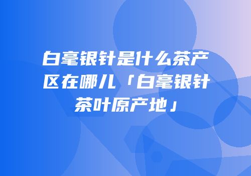 白毫银针是什么茶产区在哪儿「白毫银针茶叶原产地」
