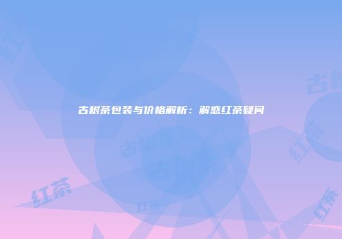 古树茶包装与价格解析：解惑红茶疑问