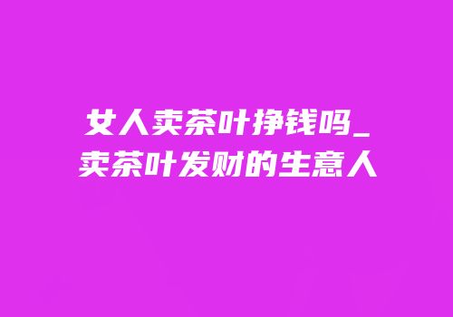 女人卖茶叶挣钱吗_卖茶叶发财的生意人