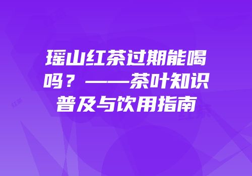 瑶山红茶过期能喝吗？——茶叶知识普及与饮用指南