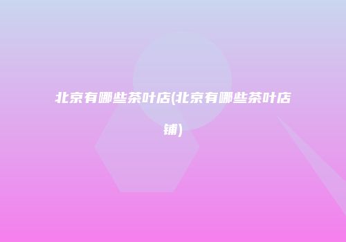 北京有哪些茶叶店(北京有哪些茶叶店铺)