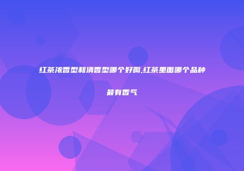 红茶浓香型和清香型哪个好喝,红茶里面哪个品种最有香气